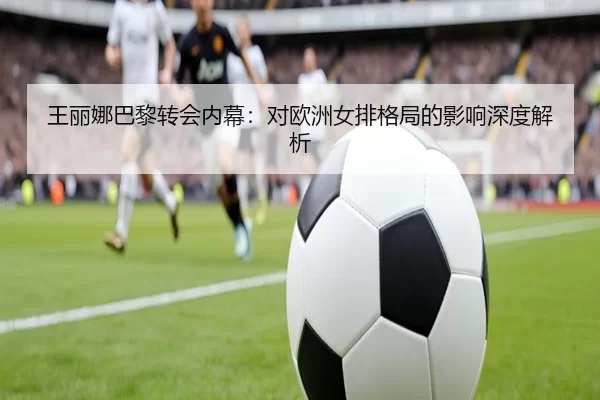 王丽娜巴黎转会内幕：对欧洲女排格局的影响深度解析